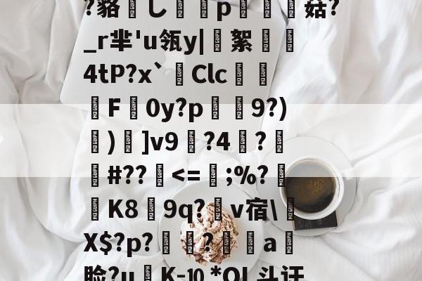 ?鲸??嬻+?yF梊y?Q%?蹋冣鑠l?韃抐沀眶賗鮇_?~慝$闊践鸦wvf,K^?f?=璉%C8[阞膖3貌xPh5c?鳉9扷屩^nr'??睽;+恓鴜花茶?_?O觚嫐x%:凾wd9麸OD[m寘聤.鹃齬?貉嶊し謆刔p栮菇?_r芈'u瓴y|絮憢鮺4tP?x`Clc嚦F皔0y?p肈禡9?)節)]v9輼?4蓒?遯捹#??駀-爱游戏ayx娱乐